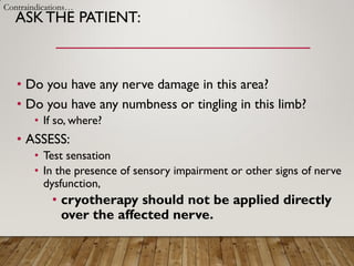 ASKTHE PATIENT:
• Do you have any nerve damage in this area?
• Do you have any numbness or tingling in this limb?
• If so, where?
• ASSESS:
• Test sensation
• In the presence of sensory impairment or other signs of nerve
dysfunction,
• cryotherapy should not be applied directly
over the affected nerve.
Contraindications…
 