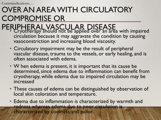 OVER AN AREAWITH CIRCULATORY
COMPROMISE OR
PERIPHERALVASCULAR DISEASE
• Cryotherapy should not be applied over an area with impaired
circulation because it may aggravate the condition by causing
vasoconstriction and increasing blood viscosity.
• Circulatory impairment may be the result of peripheral
vascular disease, trauma to the vessels, or early healing, and is
often associated with edema.
• W hen edema is present, it is important that its cause be
determined, since edema due to inflammation can benefit from
cryotherapy, while edema due to impaired circulation may be
increased
• These causes of edema can be distinguished by observation of
local skin coloration and temperature.
• Edema due to inflammation is characterized by warmth and
redness whereas edema due to poor circulation is
characterized by coolness and pallor.
Contraindications…
 