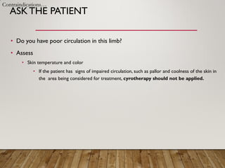 ASKTHE PATIENT
• Do you have poor circulation in this limb?
• Assess
• Skin temperature and color
• If the patient has signs of impaired circulation, such as pallor and coolness of the skin in
the area being considered for treatment, cyrotherapy should not be applied.
Contraindications…
 
