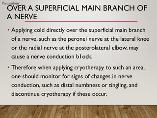 OVER A SUPERFICIAL MAIN BRANCH OF
A NERVE
• Applying cold directly over the superficial main branch
of a nerve, such as the peronei nerve at the lateral knee
or the radial nerve at the posterolateral elbow, may
cause a nerve conduction b1ock.
• Therefore when applying cryotherapy to such an area,
one should monitor for signs of changes in nerve
conduction, such as distal numbness or tingling, and
discontinue cryotherapy if these occur.
Precautions…
 