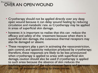 OVER AN OPEN WOUND
• Cryotherapy should not be applied directly over any deep
open wound because it can delay wound healing by reducing
circulation and metabolic rate. as Cryotherapy may be applied
in areas of superficial skin damage.
• however, it is important to realize that this can reduce the
efficacy and safety of the treatment because when there is
superficial skin damage, the cutaneous thermal receptors may
also be damaged or absent.
• These receptors play a part in activating the vasoconstriction,
pain control, and spasticity reduction produced by cryotherapy;
therefore, these responses are likely to be less pronounced
when cryotherapy is applied to areas with superficial skin
damage, caution should also be used if cryotherapy is applied
to such areas because the absence of skin reduces the
insulating protection of the subcutaneous layers and increases
the risk of excessivce cooling to these tissues.
Precautions…
 