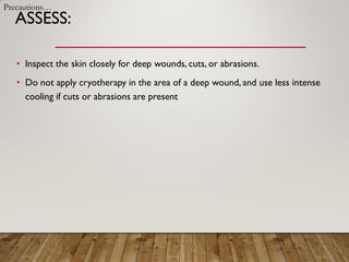 ASSESS:
• Inspect the skin closely for deep wounds, cuts, or abrasions.
• Do not apply cryotherapy in the area of a deep wound, and use less intense
cooling if cuts or abrasions are present
Precautions…
 