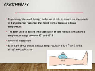 CRYOTHERAPY
• Cryotherapy (i.e., cold therapy) is the use of cold to induce the therapeutic
and physiological responses that result from a decrease in tissue
temperature.
• The term used to describe the application of cold modalities that have a
temperature range between 32° and 65° F
• Alter cell metabolism
• Each 1.8°F (1°C) change in tissue temp. results in a 13%  or  in the
tissue’s metabolic rate.
 