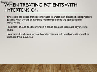 WHENTREATING PATIENTS WITH
HYPERTENSION
• Since cold can cause transient increases in systolic or diastolic blood pressure,
patients with should be carefully monitored during the application of
cryotherapy
• Treatment should be discontinued if blood pressure increases beyond safe
levels
• Treatment.Guidelines for safe blood pressures individual patients should be
obtained from physician.
Precautions…
 