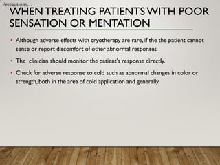 WHENTREATING PATIENTS WITH POOR
SENSATION OR MENTATION
• Although adverse effects with cryotherapy are rare, if the the patient cannot
sense or report discomfort of other abnormal responses
• The clinician should monitor the patient's response directly.
• Check for adverse response to cold such as abnormal changes in color or
strength, both in the area of cold application and generally.
Precautions…
 