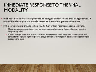 IMMEDIATE RESPONSE TOTHERMAL
MODALITY
• Mild heat or coolness may produce an analgesic effect in the area of application,it
may reduce local pain or muscle spasm and promote general relaxation.
• If the temperature change is too much then other reactions occur, examples
• Moderate temperature change may serve as a general stimulant that produces an arousing,
invigorating effect.
• If temp. change is too hot or too cold then the experience will be of pain or fear, which will
stimulate the fight or flight responses of eye dilation and changes in facial and skin color, blood
pressure and pulse
 