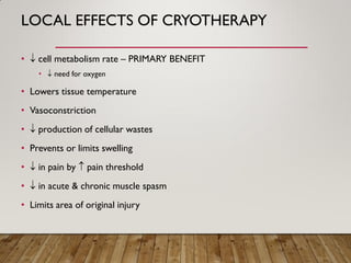 LOCAL EFFECTS OF CRYOTHERAPY
•  cell metabolism rate – PRIMARY BENEFIT
•  need for oxygen
• Lowers tissue temperature
• Vasoconstriction
•  production of cellular wastes
• Prevents or limits swelling
•  in pain by  pain threshold
•  in acute & chronic muscle spasm
• Limits area of original injury
 