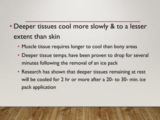 • Deeper tissues cool more slowly & to a lesser
extent than skin
• Muscle tissue requires longer to cool than bony areas
• Deeper tissue temps. have been proven to drop for several
minutes following the removal of an ice pack
• Research has shown that deeper tissues remaining at rest
will be cooled for 2 hr or more after a 20- to 30- min. ice
pack application
 