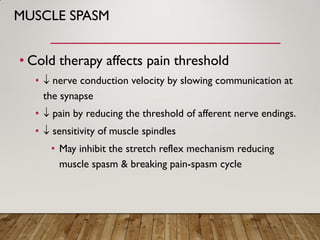 MUSCLE SPASM
• Cold therapy affects pain threshold
•  nerve conduction velocity by slowing communication at
the synapse
•  pain by reducing the threshold of afferent nerve endings.
•  sensitivity of muscle spindles
• May inhibit the stretch reflex mechanism reducing
muscle spasm & breaking pain-spasm cycle
 
