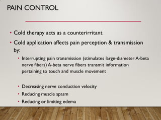 PAIN CONTROL
• Cold therapy acts as a counterirritant
• Cold application affects pain perception & transmission
by:
• Interrupting pain transmission (stimulates large-diameter A-beta
nerve fibers) A-beta nerve fibers transmit information
pertaining to touch and muscle movement
• Decreasing nerve conduction velocity
• Reducing muscle spasm
• Reducing or limiting edema
 