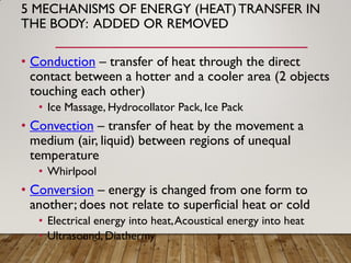 5 MECHANISMS OF ENERGY (HEAT)TRANSFER IN
THE BODY: ADDED OR REMOVED
• Conduction – transfer of heat through the direct
contact between a hotter and a cooler area (2 objects
touching each other)
• Ice Massage, Hydrocollator Pack, Ice Pack
• Convection – transfer of heat by the movement a
medium (air, liquid) between regions of unequal
temperature
• Whirlpool
• Conversion – energy is changed from one form to
another; does not relate to superficial heat or cold
• Electrical energy into heat,Acoustical energy into heat
• Ultrasound, Diathermy
 