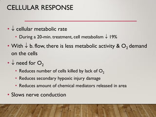 CELLULAR RESPONSE
•  cellular metabolic rate
• During a 20-min. treatment, cell metabolism  19%
• With  b. flow, there is less metabolic activity & O2 demand
on the cells
•  need for O2
• Reduces number of cells killed by lack of O2
• Reduces secondary hypoxic injury damage
• Reduces amount of chemical mediators released in area
• Slows nerve conduction
 