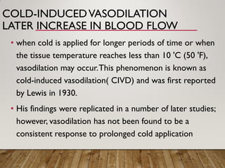 COLD-INDUCEDVASODILATION
LATER INCREASE IN BLOOD FLOW
• when cold is applied for longer periods of time or when
the tissue temperature reaches less than 10 'C (50 'F),
vasodilation may occur.This phenomenon is known as
cold-induced vasodilation( CIVD) and was first reported
by Lewis in 1930.
• His findings were replicated in a number of later studies;
however, vasodilation has not been found to be a
consistent response to prolonged cold application
 