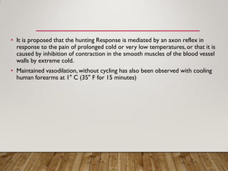 • It is proposed that the hunting Response is mediated by an axon reflex in
response to the pain of prolonged cold or very low temperatures,or that it is
caused by inhibition of contraction in the smooth muscles of the blood vessel
walls by extreme cold.
• Maintained vasodilation, without cycling has also been observed with cooling
human forearms at 1" C (35" F for 15 minutes)
 