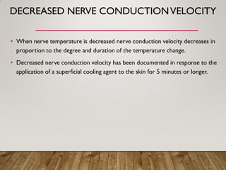 DECREASED NERVE CONDUCTIONVELOCITY
• When nerve temperature is decreased nerve conduction velocity decreases in
proportion to the degree and duration of the temperature change.
• Decreased nerve conduction velocity has been documented in response to the
application of a superficial cooling agent to the skin for 5 minutes or longer.
 