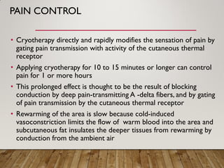 PAIN CONTROL
• Cryotherapy directly and rapidly modifies the sensation of pain by
gating pain transmission with activity of the cutaneous thermal
receptor
• Applying cryotherapy for 10 to 15 minutes or longer can control
pain for 1 or more hours
• This prolonged effect is thought to be the result of blocking
conduction by deep pain-transmitting A -delta fibers, and by gating
of pain transmission by the cutaneous thermal receptor
• Rewarming of the area is slow because cold-induced
vasoconstriction limits the flow of warm blood into the area and
subcutaneous fat insulates the deeper tissues from rewarming by
conduction from the ambient air
 