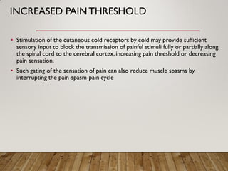 INCREASED PAINTHRESHOLD
• Stimulation of the cutaneous cold receptors by cold may provide sufficient
sensory input to block the transmission of painful stimuli fully or partially along
the spinal cord to the cerebral cortex, increasing pain threshold or decreasing
pain sensation.
• Such gating of the sensation of pain can also reduce muscle spasms by
interrupting the pain-spasm-pain cycle
 