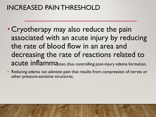INCREASED PAINTHRESHOLD
•Cryotherapy may also reduce the pain
associated with an acute injury by reducing
the rate of blood flow in an area and
decreasing the rate of reactions related to
acute inflammation, thus controlling post-injury edema formation.
• Reducing edema can aileviate pain that results from compression of nerves or
other pressure-sensitive structures.
 
