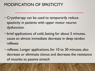 MODIFICATION OF SPASTICITY
• Cryotherapy can be used to temporarily reduce
spasticity in patients with upper motor neuron
dysfunction
• brief applications of cold, lasting for about 5 minutes,
cause an almost immediate decrease in deep tendon
reflexes
• reflexes. Longer applications, for 10 to 30 minutes, also
decrease or eliminate clonus and decrease the resistance
of muscles to passive stretch
 