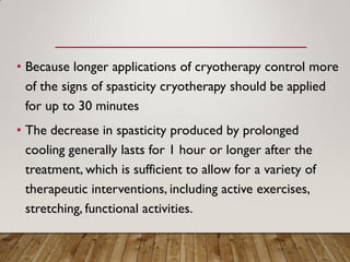 • Because longer applications of cryotherapy control more
of the signs of spasticity cryotherapy should be applied
for up to 30 minutes
• The decrease in spasticity produced by prolonged
cooling generally lasts for 1 hour or longer after the
treatment, which is sufficient to allow for a variety of
therapeutic interventions, including active exercises,
stretching, functional activities.
 