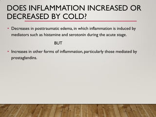 DOES INFLAMMATION INCREASED OR
DECREASED BY COLD?
• Decreases in posttraumatic edema, in which inflammation is induced by
mediators such as histamine and serotonin during the acute stage.
BUT
• Increases in other forms of inflammation,particularly those mediated by
prostaglandins.
 