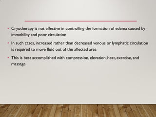 • Cryotherapy is not effective in controlling the formation of edema caused by
immobility and poor circulation
• In such cases, increased rather than decreased venous or lymphatic circulation
is required to move fluid out of the affected area
• This is best accomplished with compression, elevation, heat, exercise, and
massage
 