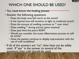 WHICH ONE SHOULD BE USED?
• You must know the healing phases
• Answer the following questions
• Does the body area feel warm to the touch?
• Is the injured area still sensitive to light to moderate touch?
• Does the amount of swelling continue to  over time?
• Does swelling  during activity (joint motion)?
• Does pain limit the joint’s ROM?
• Would you consider the acute inflammation process to still
be active?
• Does the patient continue to display improvement with the
use of cold modalities?
• If all of the answers are “no”, then heat can be safely
used. If “yes” is the answer to several of the
questions then cold should be used.
 