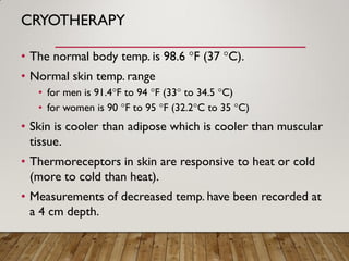CRYOTHERAPY
• The normal body temp. is 98.6 °F (37 °C).
• Normal skin temp. range
• for men is 91.4°F to 94 °F (33° to 34.5 °C)
• for women is 90 °F to 95 °F (32.2°C to 35 °C)
• Skin is cooler than adipose which is cooler than muscular
tissue.
• Thermoreceptors in skin are responsive to heat or cold
(more to cold than heat).
• Measurements of decreased temp. have been recorded at
a 4 cm depth.
 