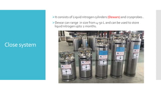 Close system
It consists of Liquid nitrogen cylinders (Dewars) and cryoprobes .
Dewar can range in size from 4-50 L and can be used to store
liquid nitrogen upto 2 months.
 