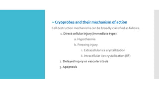 Cryoprobes and their mechanism of action
Cell destruction mechanisms can be broadly classified as follows:
1. Direct cellular injury(Immediate type)
a. Hypothermia
b. Freezing injury
i. Extracellular ice crystallization
ii. Intracellular ice crystallization (IIF)
2. Delayed injury or vascular stasis
3. Apoptosis
 