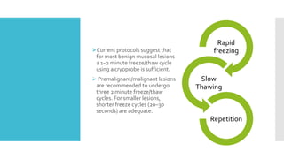 Current protocols suggest that
for most benign mucosal lesions
a 1–2 minute freeze/thaw cycle
using a cryoprobe is sufficient.
 Premalignant/malignant lesions
are recommended to undergo
three 2 minute freeze/thaw
cycles. For smaller lesions,
shorter freeze cycles (20–30
seconds) are adequate.
Rapid
freezing
Slow
Thawing
Repetition
 