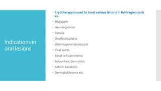 Indications in
oral lesions
 Cryotherapy is used to treat various leisons in H/N region such
as-
 Mucocele
 Hemangiomas
 Ranula
 Oral leukoplakia
 Odontogenic keratocyst
 Viral warts
 Basal cell carcinoma
 Seborrheic dermatitis
 Actinic keratosis
 Dermatofibroma etc
 