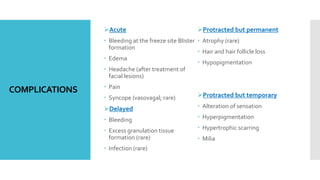 COMPLICATIONS
Acute
 Bleeding at the freeze site Blister
formation
 Edema
 Headache (after treatment of
facial lesions)
 Pain
 Syncope (vasovagal; rare)
Delayed
 Bleeding
 Excess granulation tissue
formation (rare)
 Infection (rare)
Protracted but permanent
 Atrophy (rare)
 Hair and hair follicle loss
 Hypopigmentation
Protracted but temporary
 Alteration of sensation
 Hyperpigmentation
 Hypertrophic scarring
 Milia
 