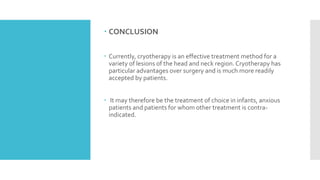  CONCLUSION
 Currently, cryotherapy is an effective treatment method for a
variety of lesions of the head and neck region. Cryotherapy has
particular advantages over surgery and is much more readily
accepted by patients.
 It may therefore be the treatment of choice in infants, anxious
patients and patients for whom other treatment is contra-
indicated.
 