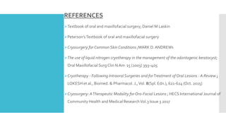 REFERENCES
Textbook of oral and maxillofacial surgery; Daniel M Laskin
Peterson’sTextbook of oral and maxillofacial surgery
Cryosurgery for Common Skin Conditions ;MARK D. ANDREWs
The use of liquid nitrogen cryotherapy in the management of the odontogenic keratocyst;
Oral Maxillofacial Surg Clin N Am 15 (2003) 393–405
Cryotherapy - Following Intraoral Surgeries and forTreatment of Oral Lesions : A Review ;
LOKESH et al., Biomed. & Pharmacol. J.,Vol. 8(Spl. Edn.), 621-624 (Oct. 2015)
Cryosurgery: ATherapeutic Modality for Oro-Facial Lesions ; HECS International Journal of
Community Health and Medical ResearchVol.3 Issue 3 2017
 