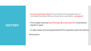 HISTORY
James Arnott (1797-1833) first recorded the formal application of
controlled freezing to destroy tissues when used below -20 degree C.
First cryogen used was liquid Nitrogen & compressed CO2 snow became
popular in 1940s.
In 1961,Cooper and Lee popularised the first cryoprobe system for treating
Parkinsonism.
 