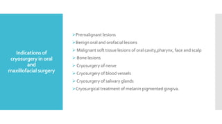 Indications of
cryosurgery in oral
and
maxillofacial surgery
Premalignant lesions
Benign oral and orofacial lesions
 Malignant soft tissue lesions of oral cavity,pharynx, face and scalp
 Bone lesions
 Cryosurgery of nerve
 Cryosurgery of blood vessels
 Cryosurgery of salivary glands
Cryosurgical treatment of melanin pigmented gingiva.
 