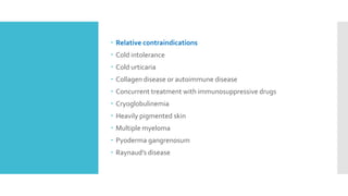  Relative contraindications
 Cold intolerance
 Cold urticaria
 Collagen disease or autoimmune disease
 Concurrent treatment with immunosuppressive drugs
 Cryoglobulinemia
 Heavily pigmented skin
 Multiple myeloma
 Pyoderma gangrenosum
 Raynaud’s disease
 