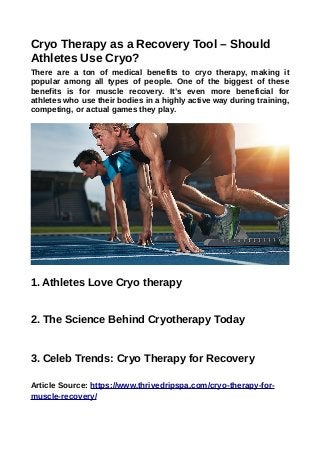 Cryo Therapy as a Recovery Tool – Should
Athletes Use Cryo?
There are a ton of medical benefits to cryo therapy, making it
popular among all types of people. One of the biggest of these
benefits is for muscle recovery. It’s even more beneficial for
athletes who use their bodies in a highly active way during training,
competing, or actual games they play.
1. Athletes Love Cryo therapy
2. The Science Behind Cryotherapy Today
3. Celeb Trends: Cryo Therapy for Recovery
Article Source: https://www.thrivedripspa.com/cryo-therapy-for-
muscle-recovery/
 