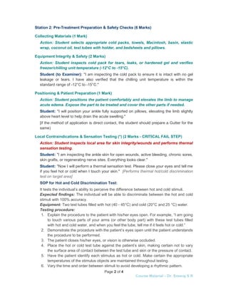 Page 2 of 4
Course Material – Dr. Sreeraj S R
Station 2: Pre-Treatment Preparation & Safety Checks (6 Marks)
Collecting Materials (1 Mark)
Action: Student selects appropriate cold packs, towels, Macintosh, basin, elastic
wrap, coconut oil, test tubes with holder, and bedsheets and pillows.
Equipment Integrity & Safety (2 Marks)
Action: Student inspects cold pack for tears, leaks, or hardened gel and verifies
freezer/chilling unit temperature (-12°C to -15°C).
Student (to Examiner): "I am inspecting the cold pack to ensure it is intact with no gel
leakage or tears. I have also verified that the chilling unit temperature is within the
standard range of -12°C to -15°C."
Positioning & Patient Preparation (1 Mark)
Action: Student positions the patient comfortably and elevates the limb to manage
acute edema. Expose the part to be treated and cover the other parts if needed.
Student: "I will position your ankle fully supported on pillows, elevating the limb slightly
above heart level to help drain the acute swelling."
[if the method of application is direct contact, the student should prepare a Gutter for the
same)
Local Contraindications & Sensation Testing (*) (2 Marks - CRITICAL FAIL STEP)
Action: Student inspects local area for skin integrity/wounds and performs thermal
sensation testing.
Student: "I am inspecting the ankle skin for open wounds, active bleeding, chronic sores,
skin grafts, or regenerating nerve sites. Everything looks clear."
Student: "Now I will perform a thermal sensation test. Please close your eyes and tell me
if you feel hot or cold when I touch your skin." [Performs thermal hot/cold discrimination
test on target area]
SOP for Hot and Cold Discrimination Test:
It tests the individual’s ability to perceive the difference between hot and cold stimuli.
Expected findings: The individual will be able to discriminate between the hot and cold
stimuli with 100% accuracy.
Equipment: Two test tubes filled with hot (40 - 45°C) and cold (20°C and 25 °C) water.
Testing procedure:
1. Explain the procedure to the patient with his/her eyes open. For example, “I am going
to touch various parts of your arms (or other body part) with these test tubes filled
with hot and cold water, and when you feel the tube, tell me if it feels hot or cold.”
2. Demonstrate the procedure with the patient’s eyes open until the patient understands
the procedure to be performed.
3. The patient closes his/her eyes, or vision is otherwise occluded.
4. Place the hot or cold test tube against the patient’s skin, making certain not to vary
the surface area of contact between the test tube and skin or the pressure of contact.
5. Have the patient identify each stimulus as hot or cold. Make certain the appropriate
temperatures of the stimulus objects are maintained throughout testing.
6. Vary the time and order between stimuli to avoid developing a rhythmic pattern.
 