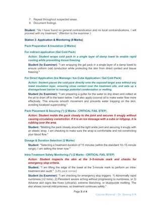 Page 3 of 4
Course Material – Dr. Sreeraj S R
7. Repeat throughout suspected areas.
8. Document findings.
Student: “As I have found no general contraindication and no local contraindications, I will
proceed with my treatment.” (Mention to the examiner.)
Station 3: Application & Monitoring (8 Marks)
Pack Preparation & Insulation (2 Marks)
For indirect application (Gel Cold Pack)
Action: Student wraps cold pack in a single layer of damp towel to enable rapid
cooling while preventing tissue freezing.
Student (to Examiner): "I am wrapping the gel pack in a single layer of a damp towel to
ensure uniform cold conduction while protecting the skin from direct contact and tissue
freezing."
For Direct Application (Ice Massage / Ice Cube Application / Gel Cold Pack)
Action: Student places the cold pack directly onto the exposed target area without any
towel insulation layer, ensuring close contact over the treatment site, and sets up a
drainage/towel barrier to manage potential condensation or melting.
Student (to Examiner): "I am preparing a gutter for the water to drip down and collect at
the pit to drain off to the basin below. I will also apply coconut oil to make water flow more
effectively. This ensures smooth movement and prevents water trapping on the skin,
avoiding localized supercooling."
Pack Placement & Securing (*) (2 Marks - CRITICAL FAIL STEP)
Action: Student molds the pack closely to the joint and secures it snugly without
causing circulatory constriction. If it is an ice message with a cube or lollypop, it is
rubbing over the area.
Student: "Molding the pack closely around the right ankle joint and securing it snugly with
an elastic wrap. I am checking to make sure the wrap is comfortable and not constricting
your blood flow."
Dosage & Duration Selection (2 Marks)
Student: "Selecting a treatment duration of 15 minutes (within the standard 10–15 minute
range). I am setting the timer now."
Intra-Treatment Safety Monitoring (*) (2 Marks - CRITICAL FAIL STEP)
Action: Student inspects the skin at the 3–5-minute mark and checks for
emergency stop criteria.
Student: "I am lifting the edge of the towel at the 3-minute mark to perform an intra-
treatment skin audit." [Lifts pack corner]
Student (to Examiner): "I am checking for emergency stop triggers: 1) Abnormally rapid
numbness (<2 mins), 2) Persistent severe aching without progressing to numbness, or 3)
Adverse skin signs like hives (urticaria), extreme blanching, or blue/purple mottling. The
skin shows normal mild pinkness, so treatment continues safely."
 