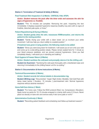 Page 4 of 4
Course Material – Dr. Sreeraj S R
Station 4: Termination of Treatment & Safety (6 Marks)
Post-Treatment Skin Inspection (*) (2 Marks - CRITICAL FAIL STEP)
Action: Student removes the pack after the timer ends and assesses the skin for
signs of hyperemia vs. frostbite.
Student: "The 15 minutes are complete. Removing the pack. Inspecting the skin
immediately: it displays expected hyperemic response (healthy rosy skin) with no signs of
frostbite, blanched pale spots, or hives."
Patient Repositioning & Drying (2 Marks)
Action: Student gently dries the skin, reassesses ROM/sensation, and returns the
patient to the resting position.
Student: "Gently drying your ankle with a clean towel. Let us re-check your ankle
movement. I will now help you return safely to a seated position."
If treatment was given in lying position, the following needs to be added.
Student: "Since you were lying down for treatment, I will assist you to turn onto your side
and come up to a side-sitting position slowly. Please remain seated here for 1 minute so
your blood pressure stabilizes, and we prevent postural hypotension. Once you feel
completely steady, I will assist you in standing and walking."
Pack Hygiene & Freezer Return (2 Marks)
Action: Student sanitizes the cold pack and promptly returns it to the chilling unit.
Student (to Examiner): "Sanitizing the cold pack thoroughly with a disinfectant wipe and
returning it immediately to the chilling freezer unit for re-cooling."
Station 5: Documentation & Home Instructions (4 Marks)
Technical Documentation (2 Marks)
Action: Student records full clinical details in documentation log.
Student (Writing Log): "Documented: Target: Right Ankle | Modality: Gel Cold Pack with
damp towel barrier | Duration: 15 minutes | post-treatment skin: Normal hyperemic
response without adverse reactions."
Home Self-Care Advice (1 Mark)
Student: "For home care: Follow the RICE protocol (Rest, Ice, Compression, Elevation).
Apply home ice packs for 10–15 minutes wrapped in a damp cloth every 2-3 hours. Never
place ice directly on bare skin and remove early if skin turns pale or numb."
Administrative Continuity (1 Mark)
Student: "Recording patient feedback and scheduling next follow-up treatment session."
 