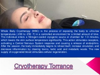 Whole Body Cryotherapy (WBC) is the process of exposing the body to ultra-low
temperatures (-200 to -250 F) in a controlled environment for a limited amount of time.
The individual enters a Nitrogen-cooled cryogenic sauna or chamber for 1-3 minutes,
which lowers the skin surface temperature significantly. This action stimulates receptors,
activating a Central Nervous System response and causing a release of endorphins.
After the session, the body immediately begins to reheat itself, increase circulation, and
decrease inflammation by clearing toxins, lactic acid and metabolic waste. The new
supply of oxygenated blood stimulates cellular regeneration.
 