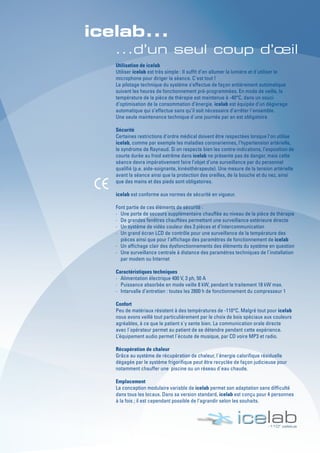 Utilisation de icelab
Utiliser icelab est très simple : Il suffit d’en allumer la lumière et d´utiliser le
microphone pour diriger la séance. C´est tout !
Le pilotage technique du système s’effectue de façon entièrement automatique
suivant les heures de fonctionnement pré-programmées. En mode de veille, la
température de la pièce de thérapie est maintenue à -40°C, dans un souci
d’optimisation de la consommation d’énergie. icelab est équipée d’un dégivrage
automatique qui s’effectue sans qu’il soit nécessaire d’arrêter l´ensemble.
Une seule maintenance technique d´une journée par an est obligatoire
Sécurité
Certaines restrictions d’ordre médical doivent être respectées lorsque l’on utilise
icelab, comme par exemple les maladies coronariennes, l’hypertension artérielle,
le syndrome de Raynaud. Si on respecte bien les contre-indications, l’exposition de
courte durée au froid extrême dans icelab ne présente pas de danger, mais cette
séance devra impérativement faire l’objet d’une surveillance par du personnel
qualifié (p.e. aide-soignante, kinésithérapeute). Une mesure de la tension artérielle
avant la séance ainsi que la protection des oreilles, de la bouche et du nez, ainsi
que des mains et des pieds sont obligatoires.
icelab est conforme aux normes de sécurité en vigueur.
Font partie de ces éléments de sécurité :
· Une porte de secours supplémentaire chauffée au niveau de la pièce de thérapie
· De grandes fenêtres chauffées permettant une surveillance extérieure directe
· Un système de vidéo couleur des 3 pièces et d’intercommunication
· Un grand écran LCD de contrôle pour une surveillance de la température des
pièces ainsi que pour l’affichage des paramètres de fonctionnement de icelab
· Un affichage clair des dysfonctionnements des éléments du système en question
· Une surveillance centrale à distance des paramètres techniques de l´installation
par modem ou Internet
Caractéristiques techniques
· Alimentation électrique 400 V, 3 ph, 50 A
· Puissance absorbée en mode veille 8 kW, pendant le traitement 18 kW max.
· Intervalle d’entretien : toutes les 2800 h de fonctionnement du compresseur 1
Confort
Peu de matériaux résistent à des températures de -110°C. Malgré tout pour icelab
nous avons veillé tout particulièrement par le choix de bois spéciaux aux couleurs
agréables, à ce que le patient s´y sente bien. La communication orale directe
avec l´opérateur permet au patient de se détendre pendant cette expérience.
L’équipement audio permet l´écoute de musique, par CD voire MP3 et radio.
Récupération de chaleur
Grâce au système de récupération de chaleur, l´énergie calorifique résiduelle
dégagée par le système frigorifique peut être recyclée de façon judicieuse pour
notamment chauffer une piscine ou un réseau d´eau chaude.
Emplacement
La conception modulaire variable de icelab permet son adaptation sans difficulté
dans tous les locaux. Dans sa version standard, icelab est conçu pour 4 personnes
à la fois ; il est cependant possible de l’agrandir selon les souhaits.
 