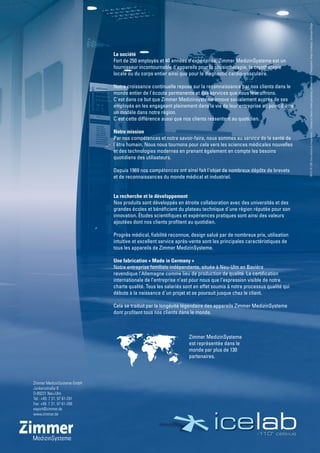 Zimmer MedizinSysteme GmbH
Junkersstraße 9
D-89231 Neu-Ulm
Tel.: +49. 7 31. 97 61-291
Fax: +49. 7 31. 97 61-299
export@zimmer.de
www.zimmer.de
La société
Fort de 250 employés et 40 années d’expérience, Zimmer MedizinSysteme est un
fournisseur incontournable d´appareils pour la physiothérapie, la cryothérapie
locale ou du corps entier ainsi que pour le diagnostic cardio-vasculaire.
Notre croissance continuelle repose sur la reconnaissance par nos clients dans le
monde entier de l´écoute permanente et des services que nous leur offrons.
C´est dans ce but que Zimmer Medizinsysteme innove socialement auprès de ses
employés en les engageant pleinement dans la vie de leur entreprise au point d´être
un modèle dans notre région.
C´est cette différence aussi que nos clients ressentent au quotidien.
Notre mission
Par nos compétences et notre savoir-faire, nous sommes au service de la santé de
l´être humain. Nous nous tournons pour cela vers les sciences médicales nouvelles
et des technologies modernes en prenant également en compte les besoins
quotidiens des utilisateurs.
Depuis 1969 nos compétences ont ainsi fait l´objet de nombreux dépôts de brevets
et de reconnaissances du monde médical et industriel.
La recherche et le développement
Nos produits sont développés en étroite collaboration avec des universités et des
grandes écoles et bénéficient du plateau technique d´une région réputée pour son
innovation. Études scientifiques et expériences pratiques sont ainsi des valeurs
ajoutées dont nos clients profitent au quotidien.
Progrès médical, fiabilité reconnue, design salué par de nombreux prix, utilisation
intuitive et excellent service après-vente sont les principales caractéristiques de
tous les appareils de Zimmer MedizinSysteme.
Une fabrication « Made in Germany »
Notre entreprise familiale indépendante, située à Neu-Ulm en Bavière
revendique l’Allemagne comme lieu de production de qualité. La certification
internationale de l’entreprise n’est pour nous que l’expression visible de notre
charte qualité. Tous les salariés sont en effet soumis à notre processus qualité qui
débute à la naissance d´un projet et se poursuit jusque chez le client.
Cela se traduit par la longévité légendaire des appareils Zimmer MedizinSysteme
dont profitent tous nos clients dans le monde. 383PLFR1209Sousréservedechangements|Conceptetcréation:burkertgestaltung,dornstadt/ulm|Photographie:RiegerFotodesign,Geislingen/Steige
Zimmer MedizinSysteme
est représentée dans le
monde par plus de 130
partenaires.
 