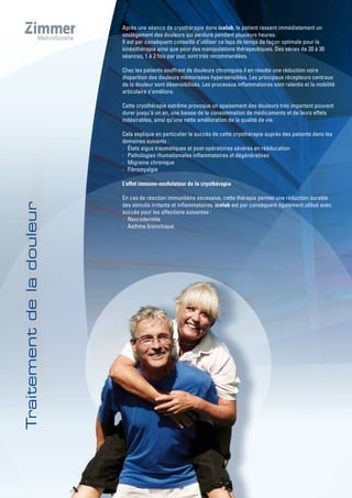 Après une séance de cryothérapie dans icelab, le patient ressent immédiatement un
soulagement des douleurs qui perdure pendant plusieurs heures.
Il est par conséquent conseillé d’utiliser ce laps de temps de façon optimale pour la
kinésithérapie ainsi que pour des manipulations thérapeutiques. Des séries de 20 à 30
séances, 1 à 2 fois par jour, sont très recommandées.
Chez les patients souffrant de douleurs chroniques il en résulte une réduction voire
disparition des douleurs mémorisées hypersensibles. Les principaux récepteurs centraux
de la douleur sont désensibilisés. Les processus inflammatoires sont ralentis et la mobilité
articulaire s’améliore.
Cette cryothérapie extrême provoque un apaisement des douleurs très important pouvant
durer jusqu’à un an, une baisse de la consommation de médicaments et de leurs effets
indésirables, ainsi qu’une nette amélioration de la qualité de vie.
Cela explique en particulier le succès de cette cryothérapie auprès des patients dans les
domaines suivants :
· États aigus traumatiques et post-opératoires sévères en rééducation
· Pathologies rhumatismales inflammatoires et dégénératives
· Migraine chronique
· Fibromyalgie
L’effet immuno-modulateur de la cryothérapie
En cas de réaction immunitaire excessive, cette thérapie permet une réduction durable
des stimulis irritants et inflammatoires. icelab est par conséquent également utilisé avec
succès pour les affections suivantes :
· Neurodermite
· Asthme bronchique
 