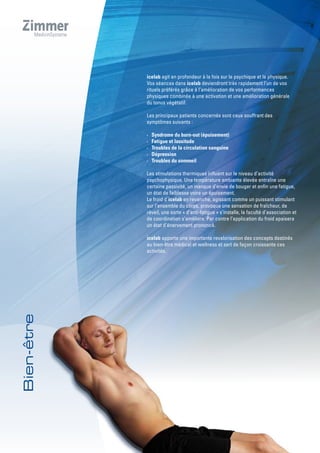 icelab agit en profondeur à la fois sur le psychique et le physique.
Vos séances dans icelab deviendront très rapidement l’un de vos
rituels préférés grâce à l‘amélioration de vos performances
physiques combinée à une activation et une amélioration générale
du tonus végétatif.
Les principaux patients concernés sont ceux souffrant des
symptômes suivants :
· Syndrome du burn-out (épuisement)
· Fatigue et lassitude
· Troubles de la circulation sanguine
· Dépression
· Troubles du sommeil
Les stimulations thermiques influent sur le niveau d’activité
psychophysique. Une température ambiante élevée entraîne une
certaine passivité, un manque d’envie de bouger et enfin une fatigue,
un état de faiblesse voire un épuisement.
Le froid d´icelab en revanche, agissant comme un puissant stimulant
sur l’ensemble du corps, provoque une sensation de fraîcheur, de
réveil, une sorte « d’anti-fatigue » s’installe, la faculté d’association et
de coordination s’améliore. Par contre l’application du froid apaisera
un état d’énervement prononcé.
icelab apporte une importante revalorisation des concepts destinés
au bien-être médical et wellness et sert de façon croissante ces
activités.
 