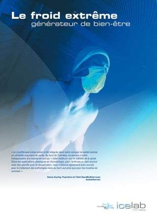 « La cryothérapie corps entier a été intégrée dans notre concept de santé comme
un véritable argument de vente. Au bout de 2 années, ce service s’avère
indispensable et s’impose en tant qu‘ « hôtel médical » sur le marché de la santé.
Outre les applications classiques en rhumatologie, pour l’arthrose ou bien encore
avec des sportifs pour la récupération, nous l’utilisons également avec succès
pour le traitement des pathologies liées au burn-out ainsi que pour les troubles du
sommeil. »
Hannes Seyrling, Propriétaire de l’hôtel AlpenMedHotel Lamm
Seefeld/Autriche
 