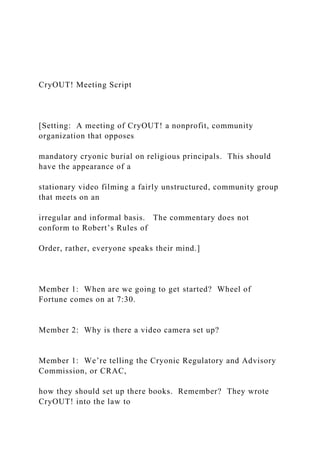 CryOUT! Meeting Script
[Setting: A meeting of CryOUT! a nonprofit, community
organization that opposes
mandatory cryonic burial on religious principals. This should
have the appearance of a
stationary video filming a fairly unstructured, community group
that meets on an
irregular and informal basis. The commentary does not
conform to Robert’s Rules of
Order, rather, everyone speaks their mind.]
Member 1: When are we going to get started? Wheel of
Fortune comes on at 7:30.
Member 2: Why is there a video camera set up?
Member 1: We’re telling the Cryonic Regulatory and Advisory
Commission, or CRAC,
how they should set up there books. Remember? They wrote
CryOUT! into the law to
 
