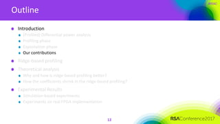 #RSAC
Outline
12
Introduction
(Profiled) Differential power analysis
Profiling phase
Exploitation phase
Our contributions
Ridge-based profiling
Theoretical analysis
Why and how is ridge-based profiling better?
How the coefficients shrink in the ridge-based profiling?
Experimental Results
Simulation-based experiments
Experiments on real FPGA implementation
 